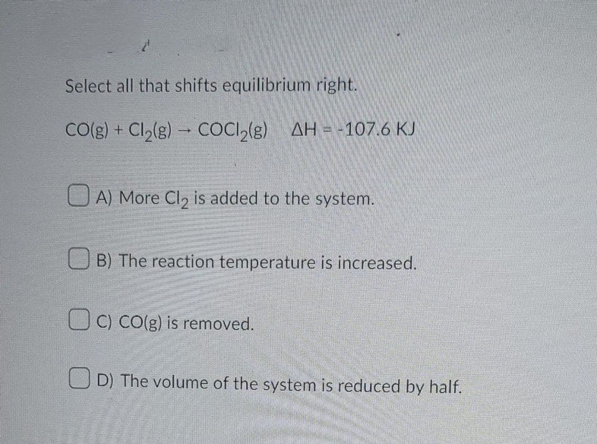 Select all that shifts equilibrium right.
CO(g) + Cl₂(g) → COCI₂(g) AH-107.6 KJ
A) More Cl₂ is added to the system.
B) The reaction temperature is increased.
C) CO(g) is removed.
D) The volume of the system is reduced by half.