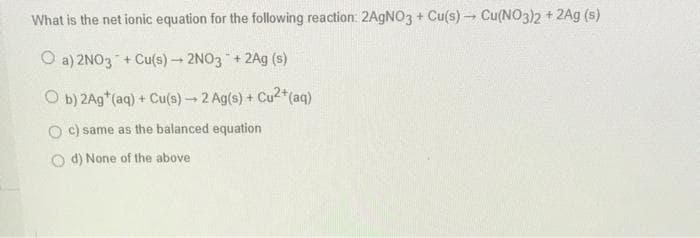 What is the net ionic equation for the following reaction: 2AgNO3 + Cu(s)→→ Cu(NO3)2 + 2Ag (s)
Oa) 2NO3 + Cu(s) → 2NO3 + 2Ag (s)
Ob) 2Ag* (aq) + Cu(s) → 2 Ag(s) + Cu²+ (aq)
c) same as the balanced equation
d) None of the above