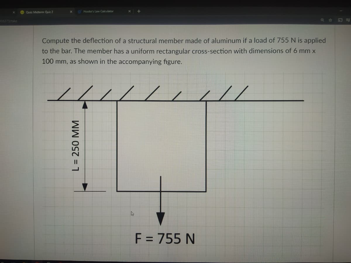 O Quiz: Midterm Quiz 2
O Hooke's Law Calculator
103273/take
Compute the deflection of a structural member made of aluminum if a load of 755 N is applied
to the bar. The member has a uniform rectangular cross-section with dimensions of 6 mm x
100 mm, as shown in the accompanying figure.
44/14
//
F = 755 N
L = 250 MM
