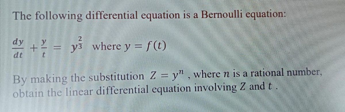 The following differential equation is a Bernoulli equation:
2
dy + 2²/0 - y³ where y = f(t)
dt
t
By making the substitution Z = y", where n is a rational number,
obtain the linear differential equation involving Z and t