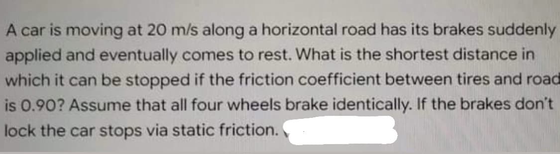 A car is moving at 20 m/s along a horizontal road has its brakes suddenly
applied and eventually comes to rest. What is the shortest distance in
which it can be stopped if the friction coefficient between tires and road
is 0.90? Assume that all four wheels brake identically. If the brakes don't
lock the car stops via static friction.
