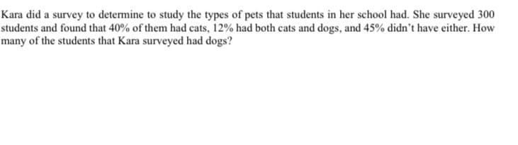 Kara did a survey to determine to study the types of pets that students in her school had. She surveyed 300
students and found that 40% of them had cats, 12% had both cats and dogs, and 45% didn't have either. How
many of the students that Kara surveyed had dogs?
