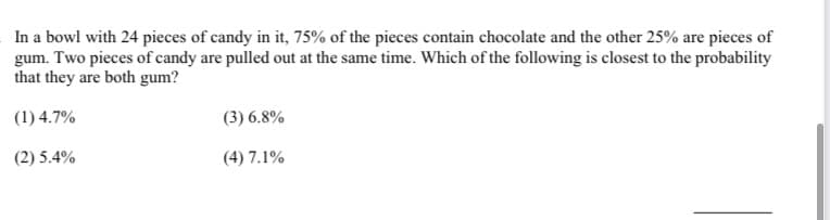 In a bowl with 24 pieces of candy in it, 75% of the pieces contain chocolate and the other 25% are pieces of
gum. Two pieces of candy are pulled out at the same time. Which of the following is closest to the probability
that they are both gum?
(1) 4.7%
(3) 6.8%
(2) 5.4%
(4) 7.1%
