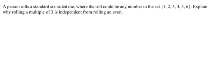 A person rolls a standard six-sided die, where the roll could be any number in the set {1, 2, 3, 4, 5, 6}. Explain
why rolling a multiple of 3 is independent from rolling an even.
