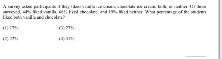A survey asked participants if they liked vanilla ice cream, chocolate ice cream, both, or neither. Of those
surveyed, 44% liked vanilla, 68% liked chocolate, and 19% liked neither. What percentage of the students
liked both vanilla and chocolate?
(1) 17%
(3) 27%
(2) 22%
(4) 31%
