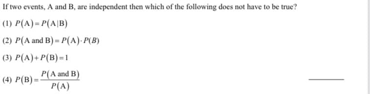 If two events, A and B, are independent then which of the following does not have to be true?
(1) P(A)= P(A|B)
(2) P(A and B) = P(A)·P(B)
(3) P(A)+ P(B)=1
P(A and B)
P(A)
(4) P(B) =
