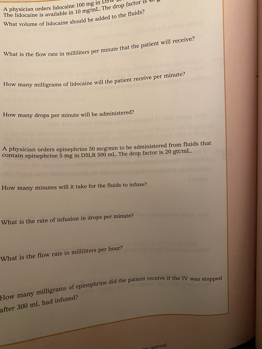 A physician orders lidocaine 100 mg in D5
How many drops per minute will be administered?
sgad to ini yasm voH
A physician orders epinephrine 50 mcg/min to be administered from fluids that
contain epinephrine 5 mg in D5LR 500 mL. The drop factor is 20 gtt/mL.
How many minutes will it take for the fluids to infuse?
What is the rate of infusion in drops per minute?
What is the flow rate in milliliters per hour?
after 300 mL had infused?
Luhte reserved.
