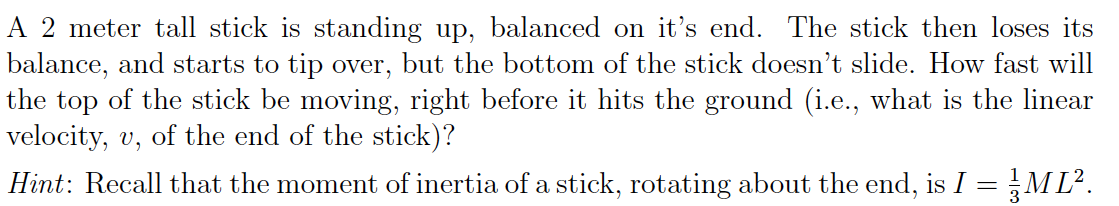 A 2 meter tall stick is standing up, balanced on it's end. The stick then loses its
balance, and starts to tip over, but the bottom of the stick doesn't slide. How fast will
the top of the stick be moving, right before it hits the ground (i.e., what is the linear
velocity, , of the end of the stick)?
Hint: Recall that the moment of inertia of a stick, rotating about the end, is I ML2
