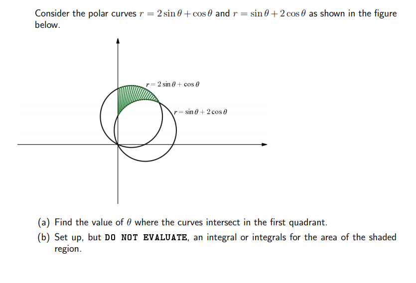 Consider the polar curves r = 2 sin 0 + cos 0 and r = sin 0 + 2 cos 0 as shown in the figure
below.
r= 2 sin 0 + cos 0
r= sin 0 + 2 cos 0
(a) Find the value of 0 where the curves intersect in the first quadrant.
(b) Set up, but DO NOT EVALUATE, an integral or integrals for the area of the shaded
region.
