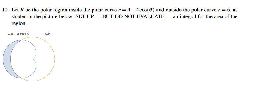 10. Let R be the polar region inside the polar curve r= 4 – 4cos(0) and outside the polar curve r= 6, as
shaded in the picture below. SET UP – BUT DO NOT EVALUATE – an integral for the area of the
region.
r= 4 - 4 cos 6
r=6
