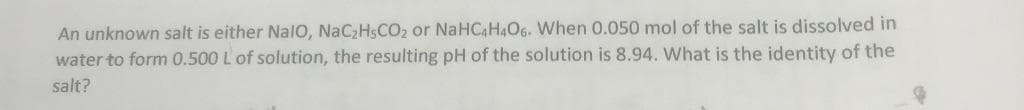 An unknown salt is either NalO, NaC₂H5CO₂ or NaHC4H4O6. When 0.050 mol of the salt is dissolved in
water to form 0.500 L of solution, the resulting pH of the solution is 8.94. What is the identity of the
salt?