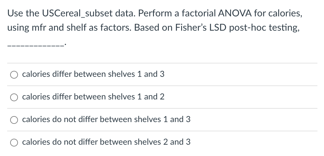 Use the USCereal_subset data. Perform a factorial ANOVA for calories,
using mfr and shelf as factors. Based on Fisher's LSD post-hoc testing,
calories differ between shelves 1 and 3
calories differ between shelves 1 and 2
calories do not differ between shelves 1 and 3
O calories do not differ between shelves 2 and 3
