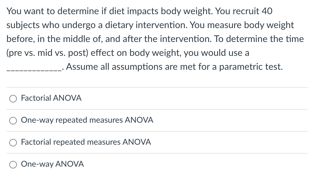 You want to determine if diet impacts body weight. You recruit 40
subjects who undergo a dietary intervention. You measure body weight
before, in the middle of, and after the intervention. To determine the time
(pre vs. mid vs. post) effect on body weight, you would use a
Assume all assumptions are met for a parametric test.
O Factorial ANOVA
One-way repeated measures ANOVA
Factorial repeated measures ANOVA
One-way ANOVA
