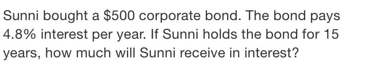 Sunni bought a $500 corporate bond. The bond pays
4.8% interest per year. If Sunni holds the bond for 15
years, how much will Sunni receive in interest?
