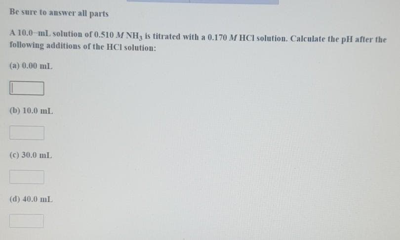 Be sure to answer all parts
A 10.0-mL solution of 0.510 M NH, is titrated with a 0.170 M HCI solution. Calculate the pH after the
following additions of the HCl solution:
(a) 0.00 mL
(b) 10.0 mL
(c) 30.0 mL
(d) 40.0 mL
