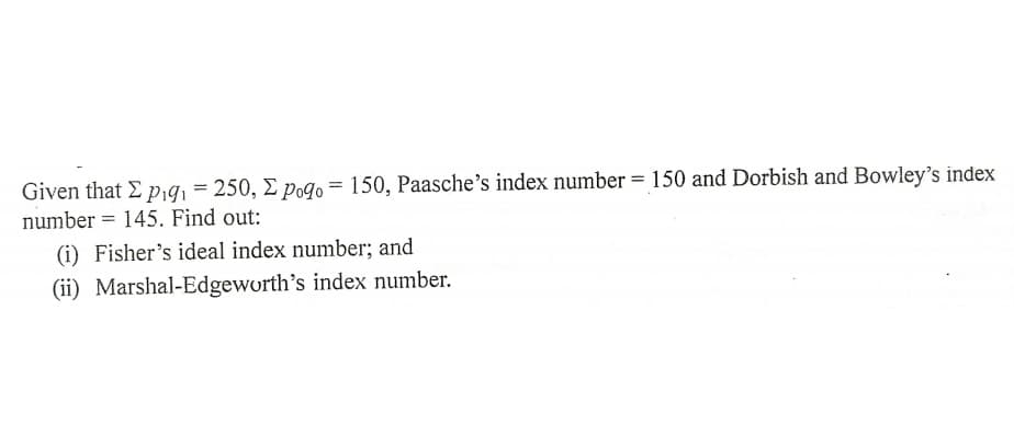 Given that E p,9, = 250, E pogqo = 150, Paasche's index number = 150 and Dorbish and Bowley's index
number = 145. Find out:
(i) Fisher's ideal index number; and
(ii) Marshal-Edgeworth's index number.
