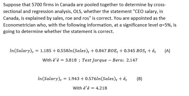 Suppose that 5700 firms in Canada are pooled together to determine by cross-
sectional and regression analysis, OLS, whether the statement "CEO salary, in
Canada, is explained by sales, roe and ros" is correct. You are appointed as the
Econometrician who, with the following information, at a significance level a=5%, is
going to determine whether the statement is correct.
In(Salary); = 1.185 + 0.558ln(Sales), + 0.847 ROE, + 0.345 ROS, + ê,
(A)
With ê'ê = 3.818 ; Test Jarque – Bera: 2.147
In(Salary); = 1.943 + 0.576ln(Sales), + ê;
(B)
With ê'ê = 4.218
