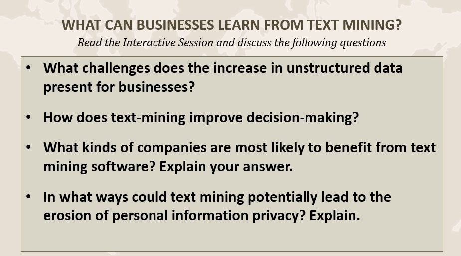 WHAT CAN BUSINESSES LEARN FROM TEXT MINING?
Read the Interactive Session and discuss the following questions
What challenges does the increase in unstructured data
present for businesses?
How does text-mining improve decision-making?
What kinds of companies are most likely to benefit from text
mining software? Explain your answer.
In what ways could text mining potentially lead to the
erosion of personal information privacy? Explain.
