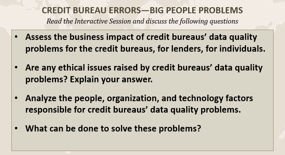 CREDIT BUREAU ERRORS-BIG PEOPLE PROBLEMS
Read the Interactive Session and discuss the following questions
Assess the business impact of credit bureaus' data quality
problems for the credit bureaus, for lenders, for individuals.
Are any ethical issues raised by credit bureaus' data quality
problems? Explain your answer.
Analyze the people, organization, and technology factors
responsible for credit bureaus' data quality problems.
What can be done to solve these problems?
