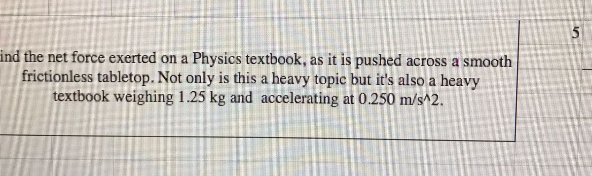 ind the net force exerted on a Physics textbook, as it is pushed across a smooth
frictionless tabletop. Not only is this a heavy topic but it's also a heavy
textbook weighing 1.25 kg and accelerating at 0.250 m/s^2.

