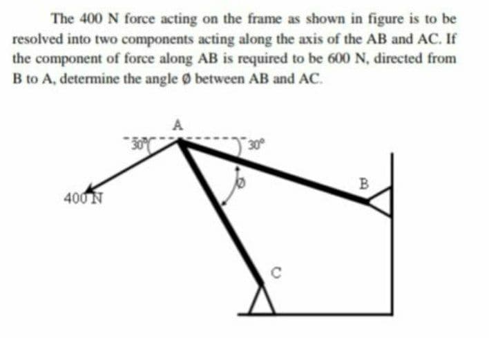 The 400 N force acting on the frame as shown in figure is to be
resolved into two components acting along the axis of the AB and AC. If
the component of force along AB is required to be 600 N, directed from
B to A, determine the angle Ø between AB and AC.
B
400 N
