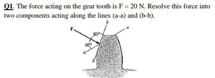 Q1. The force acting on the gear tooth is F = 20 N. Resolve this force into
two components acting along the lines (a-a) and (b-b).
60
