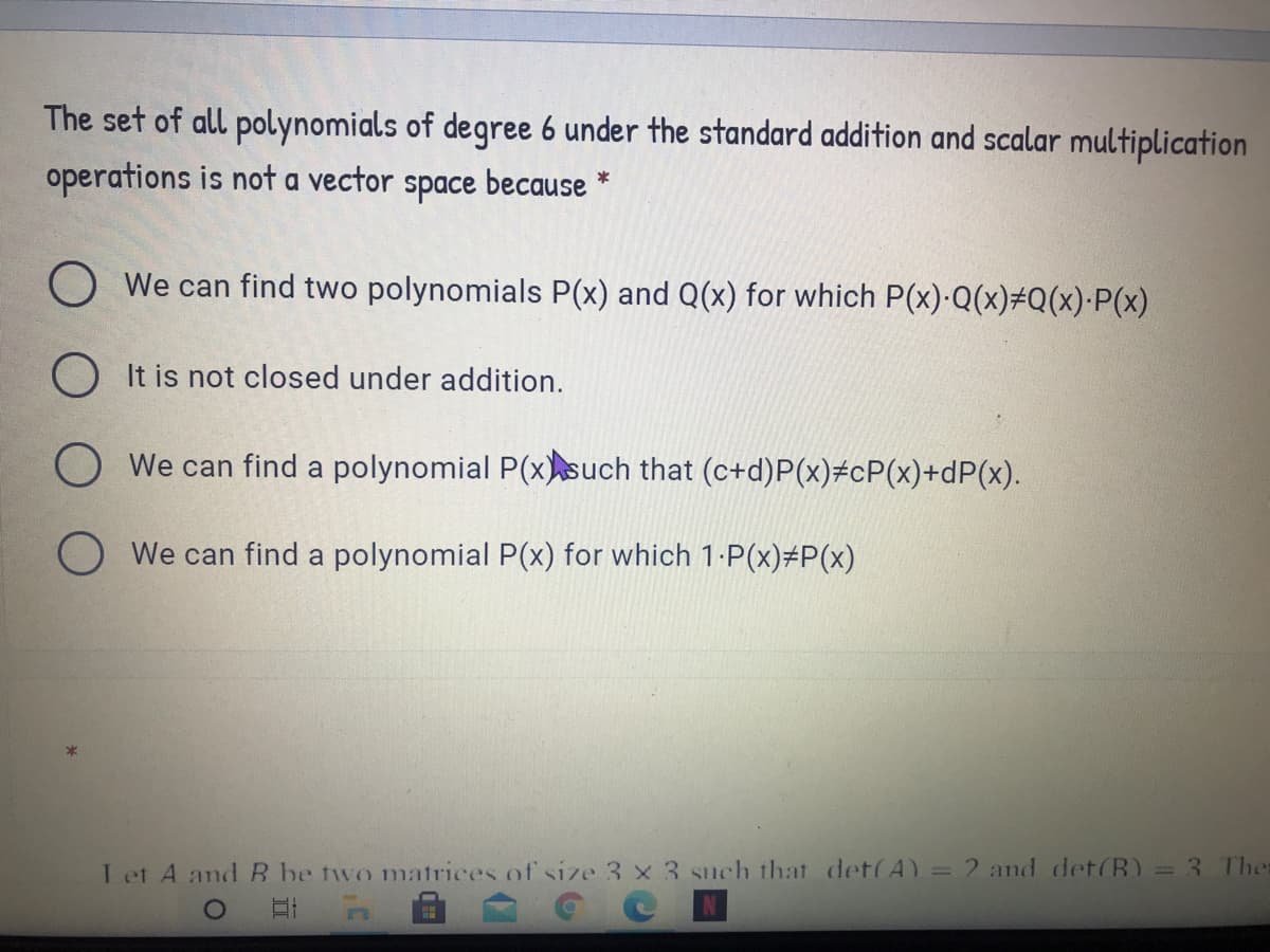 The set of all polynomials of degree 6 under the standard addition and scalar multiplication
operations is not a vector
because
*
space
O We can find two polynomials P(x) and Q(x) for which P(x)·Q(x)#Q(x)·P(x)
O It is not closed under addition.
O We can find a polynomial P(xsuch that (c+d)P(x)#cP(x)+dP(x).
O We can find a polynomial P(x) for which 1-P(x)#P(x)
I et A and B be two matrices of size 3 x 3 such that det(A) = 2 and det(B) = 3 Ther
