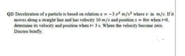 Q2/ Deceleration of a particle is based on relation a =-3 v m/s where v in m/s. If it
moves along a straight line and has velocity 10 m/s and position s = 8m when t-0,
determine its velocity and position when t= 3 s. Where the velocity become zero.
Discuss briefly.
