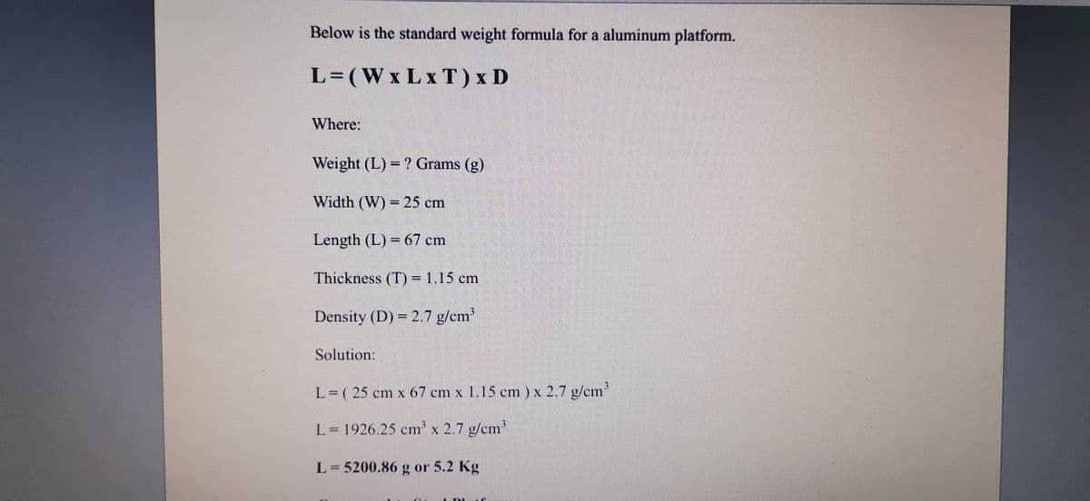 Below is the standard weight formula for a aluminum platform.
L=(WxLx T) x D
Where:
Weight (L) = ? Grams (g)
Width (W) = 25 cm
Length (L) = 67 cm
Thickness (T) = 1,15 cm
Density (D) = 2.7 g/cm
Solution:
L = ( 25 cm x 67 cm x 1.15 cm ) x 2.7 g/cm
L= 1926.25 cm x 2.7 g/em
L= 5200.86 g or 5.2 Kg
