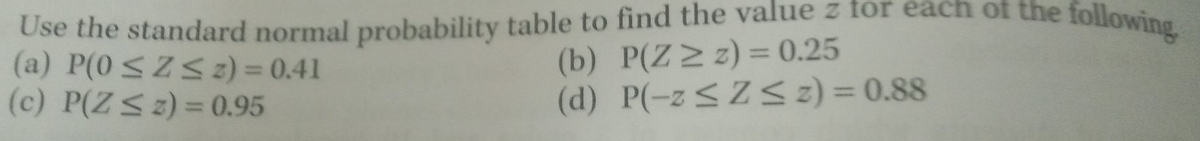 Use the standard normal probability table to find the value z for each of the following
(a) P(0 ≤Z≤ z) = 0.41
(c) P(Z ≤ z) = 0.95
(b) P(Z ≥ z) = 0.25
(d) P(-z≤Z≤ z) = 0.88