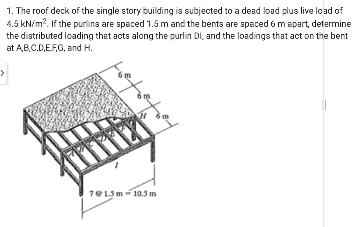 1. The roof deck of the single story building is subjected to a dead load plus live load of
4.5 kN/m2. If the purlins are spaced 1.5 m and the bents are spaced 6 m apart, determine
the distributed loading that acts along the purlin DI, and the loadings that act on the bent
at A,B,C,D,E,F,G, and H.
>
6 m
H ởm
7@ 1.5 m 10.5 m
