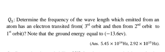 Q5: Determine the frequency of the wave length which emitted from an
atom has an electron transited from( 3rd orbit and then from 2nd orbit to
1* orbit)? Note that the ground energy equal to (-13.6ev).
(Ans. 5.45 × 1014HZ, 2.92 × 1015 Hz).
