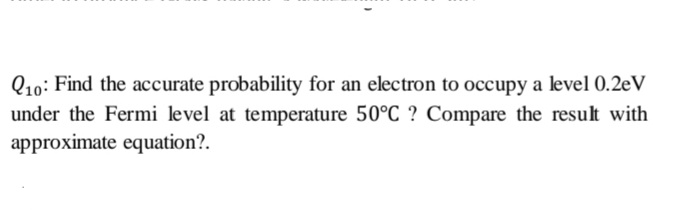 Q10: Find the accurate probability for an electron to occupy a level 0.2eV
under the Fermi level at temperature 50°C ? Compare the result with
approximate equation?.
