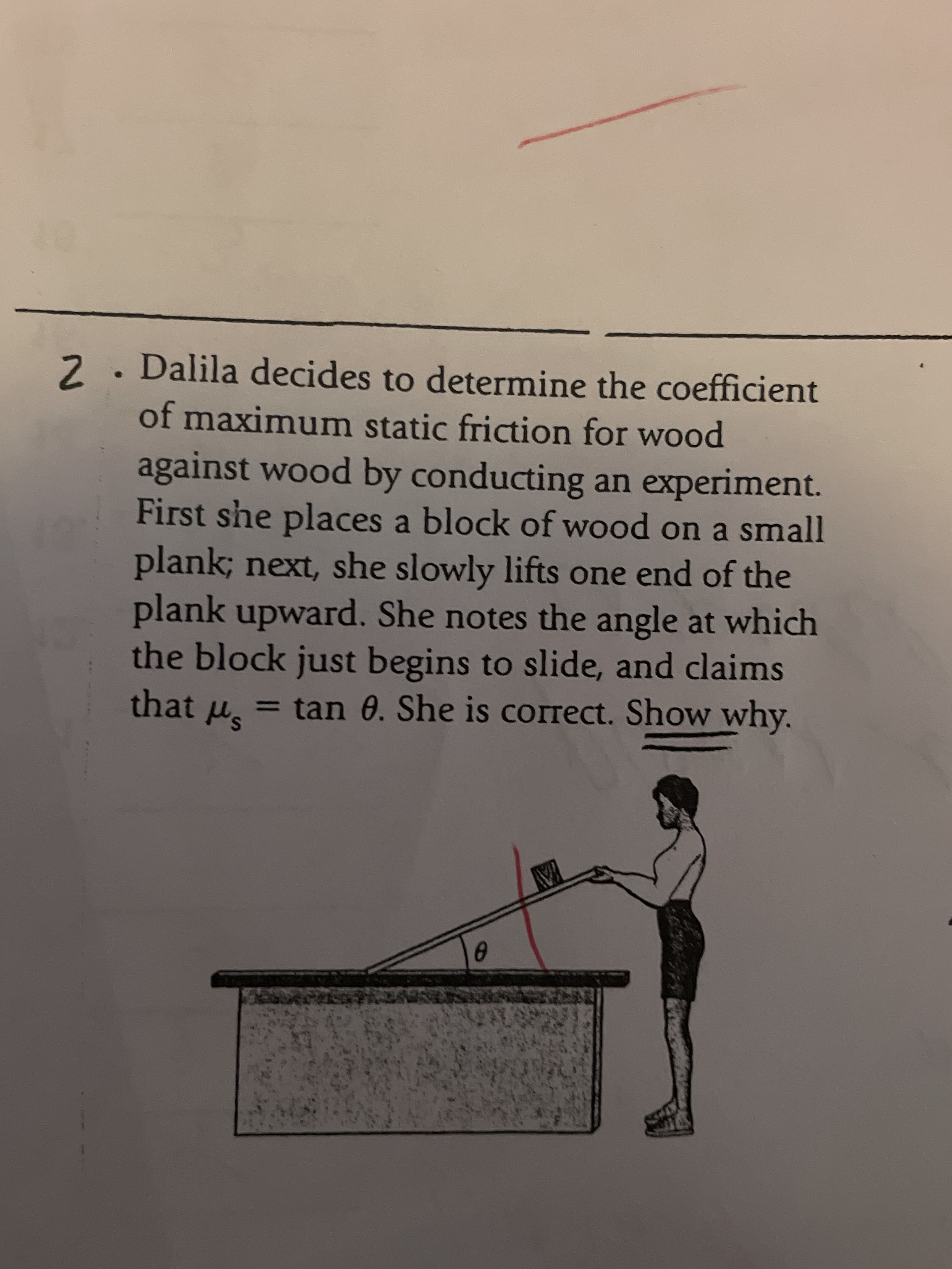 2. Dalila decides to determine the coefficient
of maximum static friction for wood
against wood by conducting an experiment.
First she places a block of wood on a small
plank; next, she slowly lifts one end of the
plank upward. She notes the angle at which
the block just begins to slide, and claims
that u, = tan 0. She is correct. Show why.
%3D
YAY
