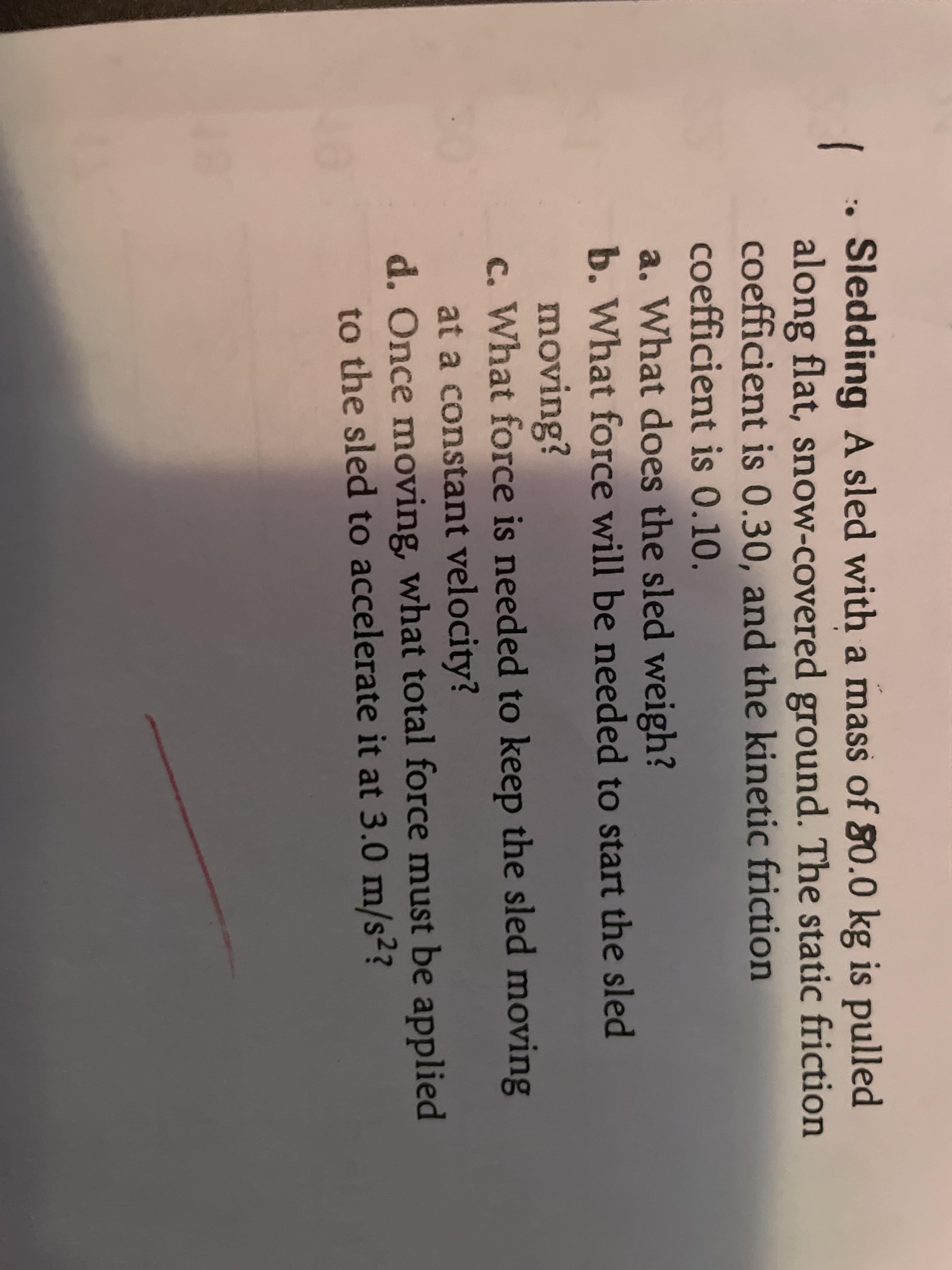 Sledding A sled with a mass of 80.0 kg is pulled
along flat, snow-covered ground. The static friction
coefficient is 0.30, and the kinetic friction
coefficient is 0.10.
a. What does the sled weigh?
b. What force will be needed to start the sled
moving?
c. What force is needed to keep the sled moving
at a constant velocity?
d. Once moving, what total force must be applied
to the sled to accelerate it at 3.0 m/s??
