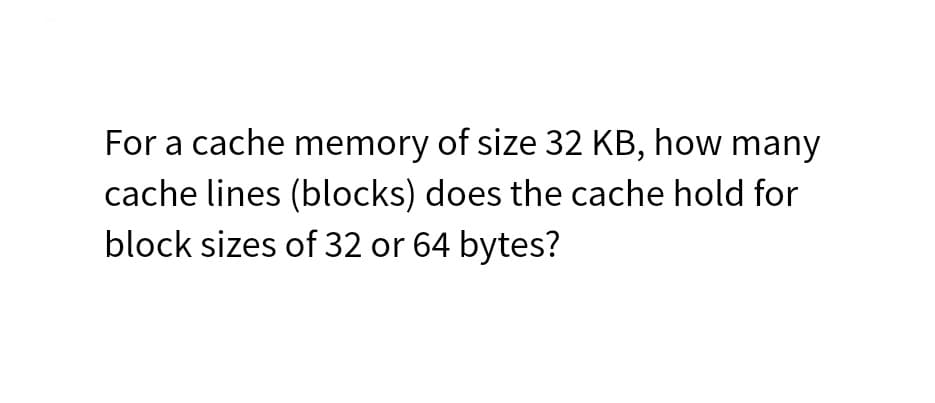 For a cache memory of size 32 KB, how many
cache lines (blocks) does the cache hold for
block sizes of 32 or 64 bytes?
