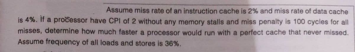 Assume miss rate of an instruction cache is 2% and miss rate of data cache
is 4%. If a pročessor have CPI of 2 without any memory stalls and miss penalty is 100 cycles for all
misses, determine how much faster a processor would run with a perfect cache that never missed.
Assume frequency of all loads and stores is 36%.
