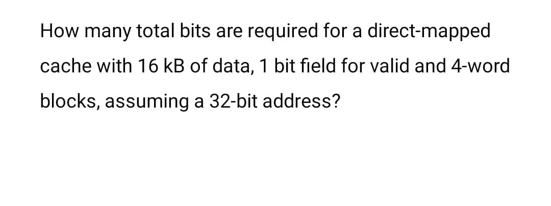 How many total bits are required for a direct-mapped
cache with 16 kB of data, 1 bit field for valid and 4-word
blocks, assuming a 32-bit address?
