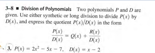 3-8 - Division of Polynomials Two polynomials P and D are
given. Use either synthetic or long division to divide P(x) by
D(x), and express the quotient P(x)/D(x) in the form
R(x)
P(x)
= Q(x) +
D(x)
D(x)
3. P(x) = 2r² – 5x-7, D(x) = x – 2
%3D
