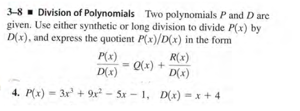 3-8 - Division of Polynomials Two polynomials P and D are
given. Use either synthetic or long division to divide P(x) by
D(x), and express the quotient P(x)/D(x) in the form
P(x)
R(x)
+ (x)O
D(x)
D(x)
4. P(x) = 3x + 9x2 - 5x - 1, D(x) = x + 4
