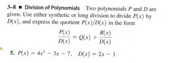 3-8 - Division of Polynomials Two polynomials P and D are
given. Use either synthetic or long division to divide P(x) by
D(x), and express the quotient P(x)/D(x) in the form
P(x)
D(x)
R(x)
Q(x) +
D(x)
5. P(x) = 4x? - 3x – 7, D(x) = 2x - 1
%3D
