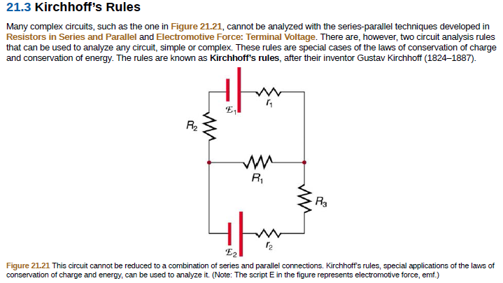 21.3 Kirchhoff's Rules
Many complex circuits, such as the one in Figure 21.21, cannot be analyzed with the series-parallel techniques developed in
Resistors in Series and Parallel and Electromotive Force: Terminal Voltage. There are, however, two circuit analysis rules
that can be used to analyze any circuit, simple or complex. These rules are special cases of the laws of conservation of charge
and conservation of energy. The rules are known as Kirchhoff's rules, after their inventor Gustav Kirchhoff (1824–1887).
E,
R2
RI
R3
E2
Figure 21.21 This circuit cannot be reduced to a combination of series and parallel connections. Kirchhoff's rules, special applications of the laws of
conservation of charge and energy, can be used to analyze it. (Note: The script E in the figure represents electromotive force, emf.)
