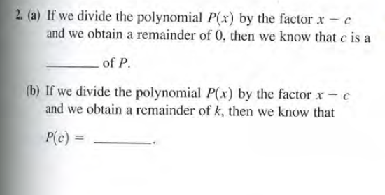 2. (a) If we divide the polynomial P(x) by the factor x - c
and we obtain a remainder of 0, then we know that c is a
of P.
(b) If we divide the polynomial P(x) by the factor x- c
and we obtain a remainder of k, then we know that
P(c) =
