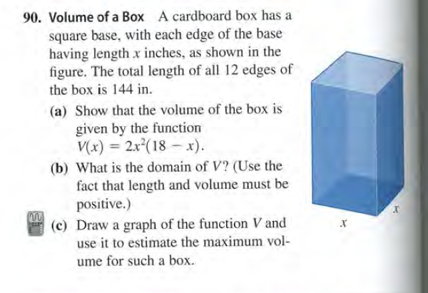 90. Volume of a Box A cardboard box has a
square base, with each edge of the base
having length x inches, as shown in the
figure. The total length of all 12 edges of
the box is 144 in.
(a) Show that the volume of the box is
given by the function
V(x) = 2.x°(18 – x).
(b) What is the domain of V? (Use the
fact that length and volume must be
positive.)
(c) Draw a graph of the function V and
use it to estimate the maximum vol-
ume for such a box.
