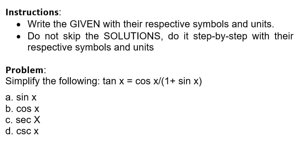 Instructions:
• Write the GIIVEN with their respective symbols and units.
• Do not skip the SOLUTIONS, do it step-by-step with their
respective symbols and units
Problem:
Simplify the following: tan x = cos x/(1+ sin x)
a. sin x
b. cos X
С. sec X
d. csc x
