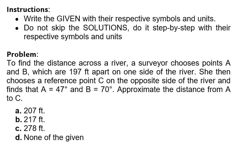 Instructions:
• Write the GIVEN with their respective symbols and units.
• Do not skip the SOLUTIONS, do it step-by-step with their
respective symbols and units
Problem:
To find the distance across a river, a surveyor chooses points A
and B, which are 197 ft apart on one side of the river. She then
chooses a reference point C on the opposite side of the river and
finds that A = 47° and B = 70°. Approximate the distance from A
to C.
а. 207 ft.
b. 217 ft.
c. 278 ft.
d. None of the given
