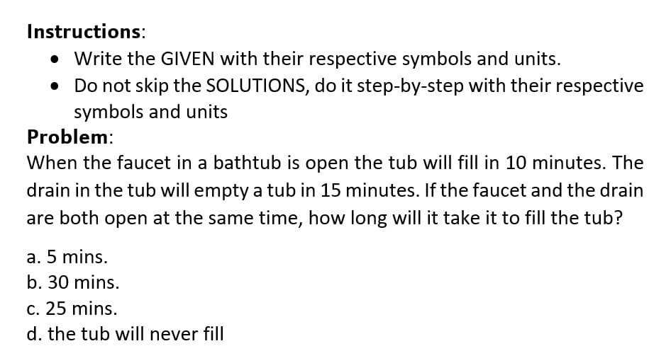 Instructions:
• Write the GIVEN with their respective symbols and units.
Do not skip the SOLUTIONS, do it step-by-step with their respective
symbols and units
Problem:
When the faucet in a bathtub is open the tub will fill in 10 minutes. The
drain in the tub will empty a tub in 15 minutes. If the faucet and the drain
are both open at the same time, how long will it take it to fill the tub?
a. 5 mins.
b. 30 mins.
c. 25 mins.
d. the tub will never fill
