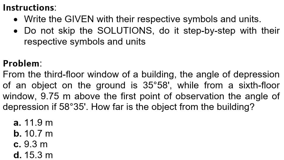 Instructions:
• Write the GIVEN with their respective symbols and units.
• Do not skip the SOLUTIONS, do it step-by-step with their
respective symbols and units
Problem:
From the third-floor window of a building, the angle of depression
of an object on the ground is 35°58', while from a sixth-floor
window, 9.75 m above the first point of observation the angle of
depression if 58°35'. How far is the object from the building?
а. 11.9 m
b. 10.7 m
с. 9.3 m
d. 15.3 m
