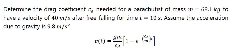 Determine the drag coefficient ca needed for a parachutist of mass m = 68.1 kg to
have a velocity of 40 m/s after free-falling for time t = 10 s. Assume the acceleration
due to gravity is 9.8 m/s².
v(t) = [1 - e-G)]
gm
Cd
