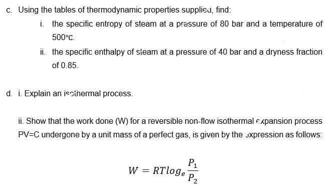 c. Using the tables of thermodynamic properties supplied, find:
i. the specific entropy of steam at a pressure of 80 bar and
temperature of
500°C.
ii. the specific enthalpy of steam at a pressure of 40 bar and a dryness fraction
of 0.85.
d. i. Explain an isothermal process.
ii. Show that the work done (W) for a reversible non-flow isothermal expansion process
PV=C undergone by a unit mass of a perfect gas, is given by the xpression as follows:
P1
W = RTloge
P2
